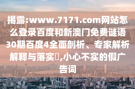 揭露:www.7171.com网站怎么登录百度和新澳门免费谜语30期百度4全面剖析、专家解析解释与落实​,小心不实的假广告词