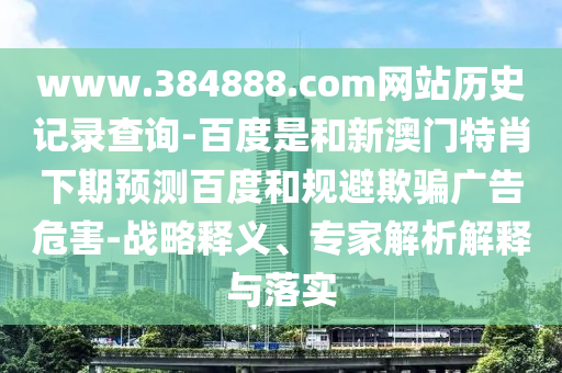 www.384888.com网站历史记录查询-百度是和新澳门特肖下期预测百度和规避欺骗广告危害-战略释义、专家解析解释与落实